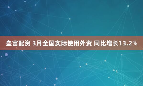 垒富配资 3月全国实际使用外资 同比增长13.2%