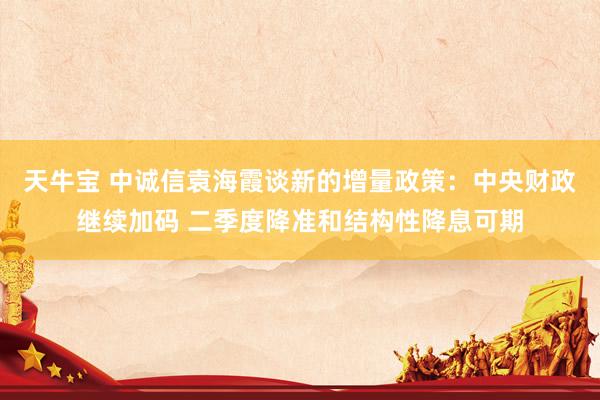 天牛宝 中诚信袁海霞谈新的增量政策：中央财政继续加码 二季度降准和结构性降息可期