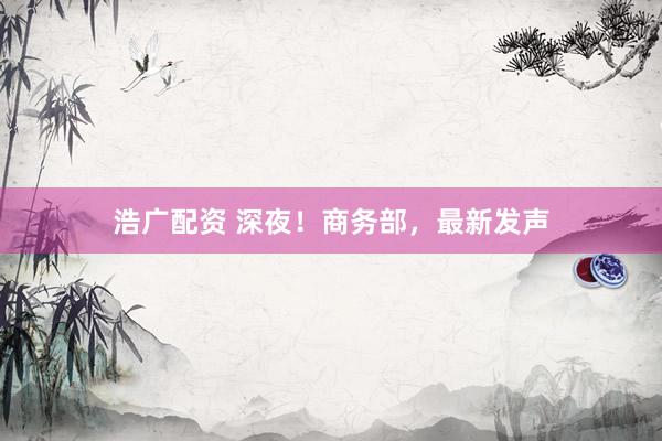 浩广配资 深夜！商务部，最新发声