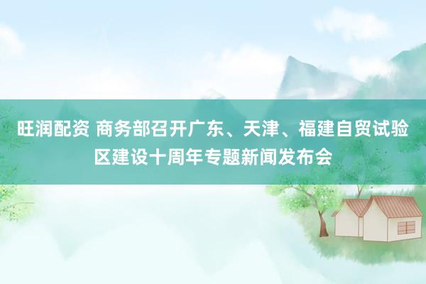 旺润配资 商务部召开广东、天津、福建自贸试验区建设十周年专题新闻发布会