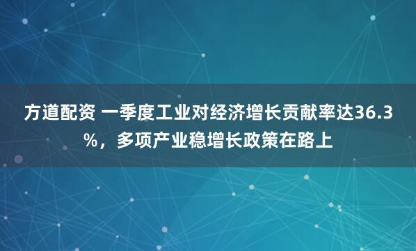 方道配资 一季度工业对经济增长贡献率达36.3%，多项产业稳增长政策在路上