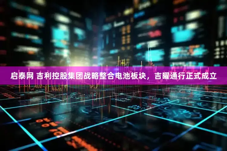 启泰网 吉利控股集团战略整合电池板块，吉曜通行正式成立