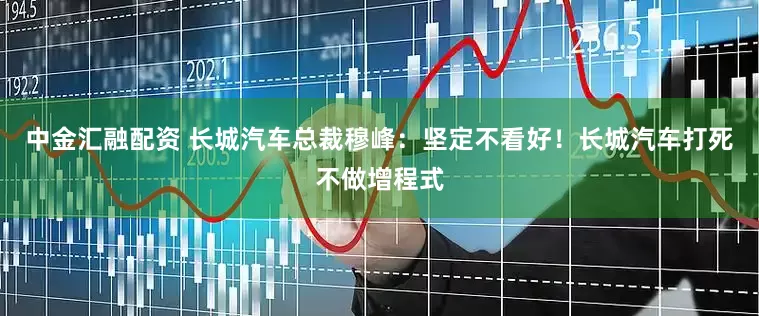中金汇融配资 长城汽车总裁穆峰：坚定不看好！长城汽车打死不做增程式