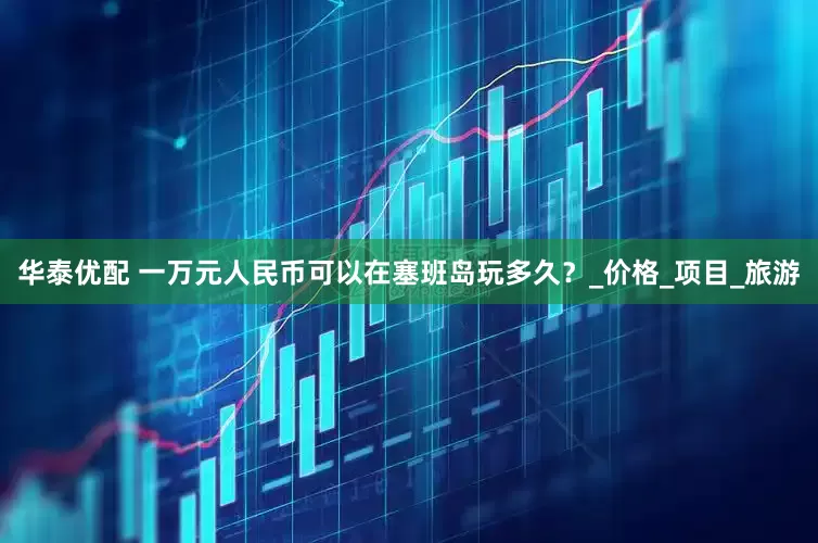 华泰优配 一万元人民币可以在塞班岛玩多久？_价格_项目_旅游