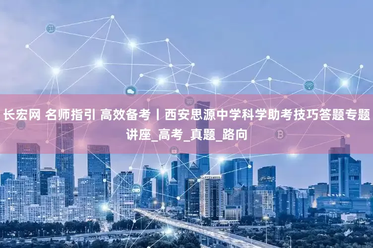 长宏网 名师指引 高效备考丨西安思源中学科学助考技巧答题专题讲座_高考_真题_路向