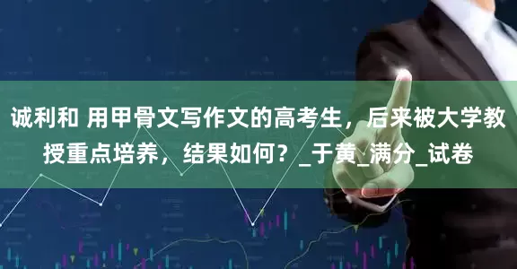 诚利和 用甲骨文写作文的高考生，后来被大学教授重点培养，结果如何？_于黄_满分_试卷