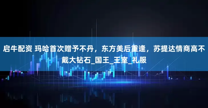 启牛配资 玛哈首次赠予不丹，东方美后重逢，苏提达情商高不戴大钻石_国王_王室_礼服