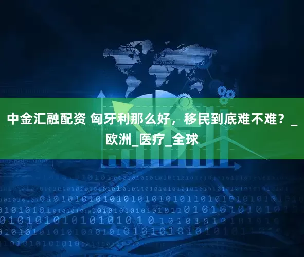 中金汇融配资 匈牙利那么好，移民到底难不难？_欧洲_医疗_全球