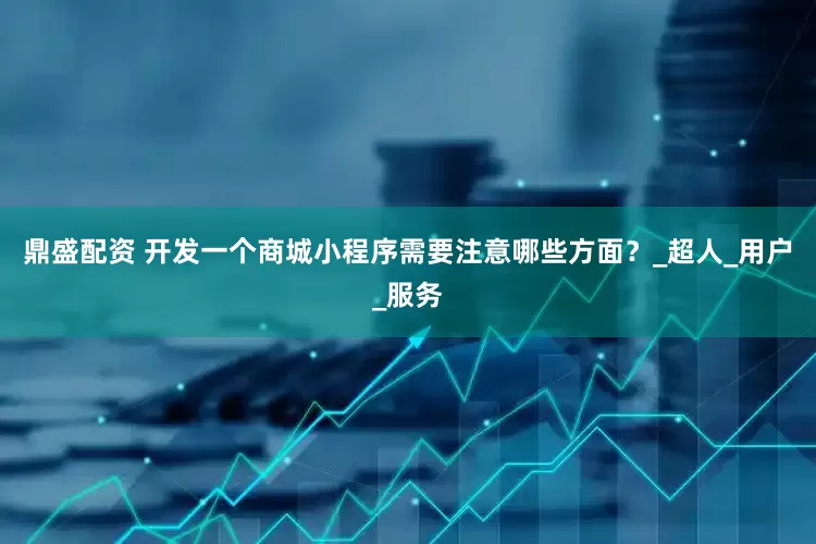 鼎盛配资 开发一个商城小程序需要注意哪些方面？_超人_用户_服务