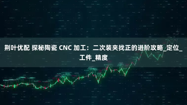 荆叶优配 探秘陶瓷 CNC 加工：二次装夹找正的进阶攻略_定位_工件_精度