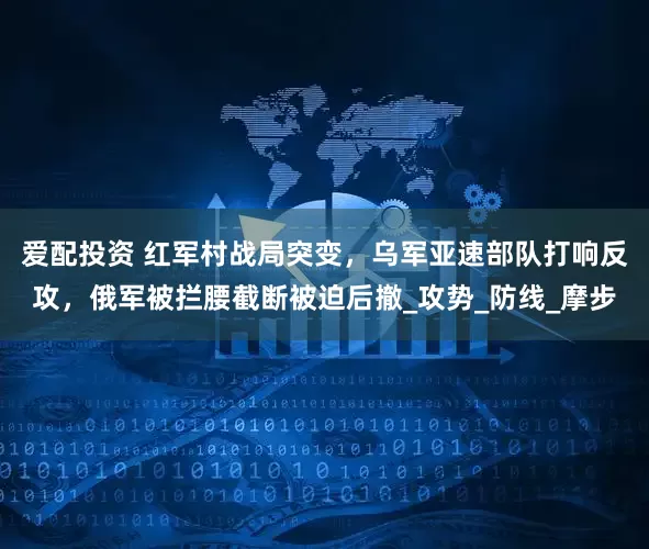 爱配投资 红军村战局突变，乌军亚速部队打响反攻，俄军被拦腰截断被迫后撤_攻势_防线_摩步