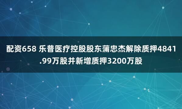 配资658 乐普医疗控股股东蒲忠杰解除质押4841.99万股并新增质押3200万股