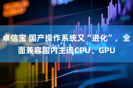 卓信宝 国产操作系统又“进化”，全面兼容国内主流CPU、GPU