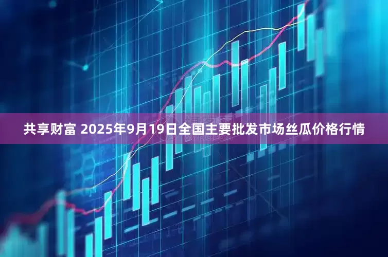 共享财富 2025年9月19日全国主要批发市场丝瓜价格行情
