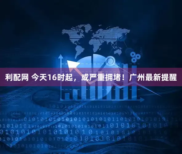 利配网 今天16时起，或严重拥堵！广州最新提醒