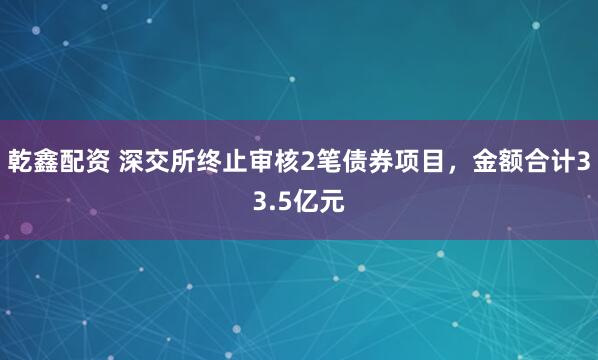 乾鑫配资 深交所终止审核2笔债券项目，金额合计33.5亿元